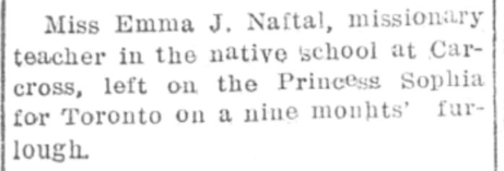 Miss Emma J. Naftal, missionary teacher in the native school at Carcross, left on the Princess Sophia for Toronto on a nine months' furlough.