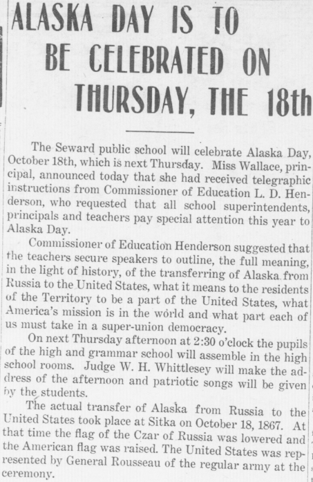 Alaska Day is to be Celebrated on Thursday, the 18th: The Seward public school will celebrate Alaska Day, October 18, which is next Thursday. Miss Wallace, principal, announced today that she had received telegraphic instructions from Commissioner of Education L. D. Henderson, who requested that all school superintendents, principals and teachers pay special attention this year to Alaska Day. Commissioner of Education Henderson suggested that the teachers secure speakers to outline, the full meaning, in the light of history, of the transferring of Alaska from Russia to the United States, what it means to the residents of the Territory to be a part of the United States, what America's mission is in the world and what part each of us must take in a super-union democracy. On next Thursday afternoon at 2:30 o'clock the pupils of the high and grammar school will assemble in the high school rooms. Judge W. H. Whittlesey will make the address of the afternoon and patriotic songs will be given by the students. The actual transfer of Alaska from Russia to the United States took place at Sitka on October 18, 1867. At that time the flag of the Czar of Russia was lowered and the American flag was raised. The United States was represented by General Rousseau of the regular army at the ceremony.