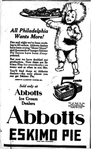 All Philadelphia Wants More! Day and night we've been working to fill orders. Abbot dealers have been crying "More! More!" and thousands of hungry Eskimo Pie Eaters have been disappointed. But now we have doubled our production. Now there are Eskimo Pies for everybody- as many and as often as you like. You'll find them at Abbots dealers- the only places you can get Eskimo Pie. ABBOTS ALDERNEY DAIRES, Inc. Sold only at Abbots Ice Cream Dealers 5 cents