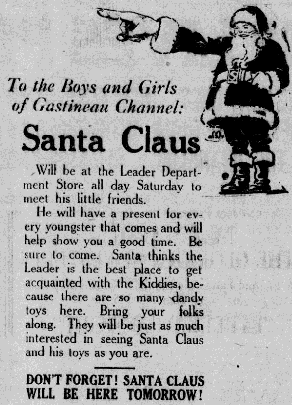 To the Boys and Girls of Gastineau Channel: Santa Claus Will be at the Leader Department Store all day Saturday to meet his little friends. He will have a present for every youngster that comes and will help show you a good time. Be sure to come. Santa thinks the Leader is the best place to get acquainted with the Kiddies, because there are so many dandy toys here. Bring your folks along. They will be just as much interested in seeing Santa Claus and his toys as you are. Don’t forget! Santa Claus will be here tomorrow!
