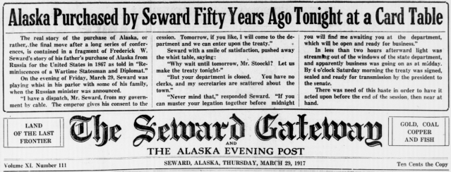 Alaska Purchased by Seward Fifty Years Ago Tonight at a Card Table; The real story of the purchase of Alaska, or rather, the final move after a long series of conferences, is contained in a fragment of Frederick W. Seward's story of his father's purchase of Alaska from Russia for the United States in 1867 as told in "Reminiscences of a Wartime Statesman and Diplomat." On the evening of Friday, March 29, Seward was playing whist in his parlor with some of his family, when the Russian minister was announced. "I have a dispatch, Mr. Seward, from my government by cable. The emperor gives his consent to the cession. Tomorrow, if you like, I will come to the department and we can enter upon the treaty." Seward with a smile of satisfaction, pushed away the whist table, saying: "Why wait until tomorrow, Mr. Stoeckl? Let us make the treaty tonight." "But your department is closed. You have no clerks, and my secretaries are scattered about the town." "Never mind that," responded Seward. "If you can muster your legation together before midnight you will find me awaiting you at the department, which will be open and ready for business." In less than two hours afterward light was streaming out of the windows of the state department, and apparently business was going on as at midday. By 4 o'clock Saturday morning the treaty was signed, sealed and ready for transmission by the president to the senate. There was need of this haste in order to have it acted upon before the end of the session, then near at hand. The Seward Gateway and The Alaska Evening Post: Volume XI. Number III; Seward, Alaska, Thursday, March 29, 1917; Ten Cents the Copy; Land of the Last Frontier; Gold, Coal Copper and Fish.